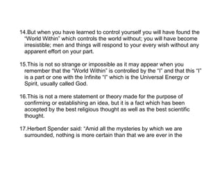 14.But when you have learned to control yourself you will have found the
  “World Within” which controls the world without; you will have become
  irresistible; men and things will respond to your every wish without any
  apparent effort on your part.

15.This is not so strange or impossible as it may appear when you
  remember that the “World Within” is controlled by the “I” and that this “I”
  is a part or one with the Infinite “I” which is the Universal Energy or
  Spirit, usually called God.

16.This is not a mere statement or theory made for the purpose of
  confirming or establishing an idea, but it is a fact which has been
  accepted by the best religious thought as well as the best scientific
  thought.

17.Herbert Spender said: “Amid all the mysteries by which we are
  surrounded, nothing is more certain than that we are ever in the
 