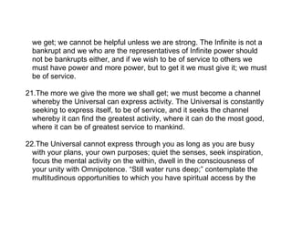 we get; we cannot be helpful unless we are strong. The Infinite is not a
  bankrupt and we who are the representatives of Infinite power should
  not be bankrupts either, and if we wish to be of service to others we
  must have power and more power, but to get it we must give it; we must
  be of service.

21.The more we give the more we shall get; we must become a channel
  whereby the Universal can express activity. The Universal is constantly
  seeking to express itself, to be of service, and it seeks the channel
  whereby it can find the greatest activity, where it can do the most good,
  where it can be of greatest service to mankind.

22.The Universal cannot express through you as long as you are busy
  with your plans, your own purposes; quiet the senses, seek inspiration,
  focus the mental activity on the within, dwell in the consciousness of
  your unity with Omnipotence. “Still water runs deep;” contemplate the
  multitudinous opportunities to which you have spiritual access by the
 
