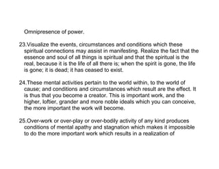 Omnipresence of power.

23.Visualize the events, circumstances and conditions which these
  spiritual connections may assist in manifesting. Realize the fact that the
  essence and soul of all things is spiritual and that the spiritual is the
  real, because it is the life of all there is; when the spirit is gone, the life
  is gone; it is dead; it has ceased to exist.

24.These mental activities pertain to the world within, to the world of
  cause; and conditions and circumstances which result are the effect. It
  is thus that you become a creator. This is important work, and the
  higher, loftier, grander and more noble ideals which you can conceive,
  the more important the work will become.

25.Over-work or over-play or over-bodily activity of any kind produces
  conditions of mental apathy and stagnation which makes it impossible
  to do the more important work which results in a realization of
 