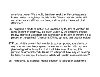 conscious power. We should, therefore, seek the Silence frequently.
  Power comes through repose; it is in the Silence that we can be still,
  and when we are still, we can think, and thought is the secret of all
  attainment.

26.Thought is a mode of motion and is carried by the law of vibration the
  same as light or electricity. It is given vitality by the emotions through
  the law of love; it takes form and expression by the law of growth; it is a
  product of the spiritual I”, hence its Divine, spiritual, and creative nature.

27.From this it is evident that in order to express power, abundance or
  any other constructive purpose, the emotions must be called upon to
  give feeling to the thought so that it will take form. How may this
  purpose be accomplished? This is the vital point; how may we develop
  the faith, the courage, the feeling, which will result in accomplishment?

28.The reply is, by exercise; mental strength is secured in exactly the
 