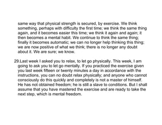 same way that physical strength is secured, by exercise. We think
  something, perhaps with difficulty the first time; we think the same thing
  again, and it becomes easier this time; we think it again and again; it
  then becomes a mental habit. We continue to think the same thing;
  finally it becomes automatic; we can no longer help thinking this thing;
  we are now positive of what we think; there is no longer any doubt
  about it. We are sure; we know.

29.Last week I asked you to relax, to let go physically. This week, I am
  going to ask you to let go mentally. If you practiced the exercise given
  you last week fifteen or twenty minutes a day in accordance with the
  instructions, you can no doubt relax physically; and anyone who cannot
  consciously do this quickly and completely is not a master of himself.
  He has not obtained freedom; he is still a slave to conditions. But I shall
  assume that you have mastered the exercise and are ready to take the
  next step, which is mental freedom.
 