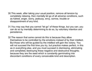 30.This week, after taking your usual position, remove all tension by
  completely relaxing, then mentally let go of all adverse conditions, such
  as hatred, anger, worry, jealousy, envy, sorrow, trouble or
  disappointment of any kind.

31.You may say that you cannot “let go” of these things, but you can; you
  can do so by mentally determining to do so, by voluntary intention and
  persistence.

32.The reason that some cannot do this is because they allow
  themselves to be controlled by the emotions instead of by their intellect.
  But those who will be guided by the intellect will gain the victory. You
  will not succeed the first time you try, but practice makes perfect, in this
  as in everything else, and you must succeed in dismissing, eliminating
  and completely destroying these negative and destructive thoughts;
  because they are the seed which is constantly germinating into
  discordant conditions of every conceivable kind and description.
 
