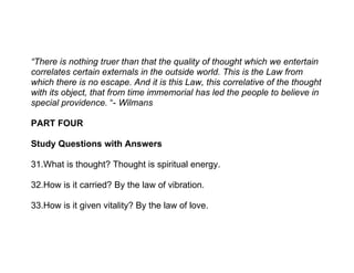“There is nothing truer than that the quality of thought which we entertain
correlates certain externals in the outside world. This is the Law from
which there is no escape. And it is this Law, this correlative of the thought
with its object, that from time immemorial has led the people to believe in
special providence. “- Wilmans

PART FOUR

Study Questions with Answers

31.What is thought? Thought is spiritual energy.

32.How is it carried? By the law of vibration.

33.How is it given vitality? By the law of love.
 