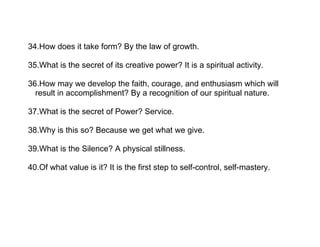 34.How does it take form? By the law of growth.

35.What is the secret of its creative power? It is a spiritual activity.

36.How may we develop the faith, courage, and enthusiasm which will
  result in accomplishment? By a recognition of our spiritual nature.

37.What is the secret of Power? Service.

38.Why is this so? Because we get what we give.

39.What is the Silence? A physical stillness.

40.Of what value is it? It is the first step to self-control, self-mastery.
 