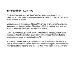 INTRODUCTION - PART FIVE

Enclosed herewith you will find Part Five. After studying this part
carefully, you will see that every conceivable force or object or fact is the
result of mind in action.

Mind in action is thought, and thought is creative. Men are thinking now
as they never thought before. Therefore, this is a creative age, and the
world is awarding its richest prizes to the thinkers.

Matter is powerless, passive, inert. Mind is force, energy, power. Mind
shapes and controls matter. Every form which matter takes is but the
expression of some pre-existing thought.

But thought works no magic transformations; it obeys natural laws,~ it
sets in motion natural forces; it releases natural energies; it manifests in
your conduct and actions, and these in turn react upon your friends and
 