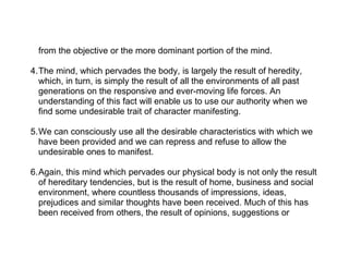 from the objective or the more dominant portion of the mind.

4.The mind, which pervades the body, is largely the result of heredity,
  which, in turn, is simply the result of all the environments of all past
  generations on the responsive and ever-moving life forces. An
  understanding of this fact will enable us to use our authority when we
  find some undesirable trait of character manifesting.

5.We can consciously use all the desirable characteristics with which we
  have been provided and we can repress and refuse to allow the
  undesirable ones to manifest.

6.Again, this mind which pervades our physical body is not only the result
  of hereditary tendencies, but is the result of home, business and social
  environment, where countless thousands of impressions, ideas,
  prejudices and similar thoughts have been received. Much of this has
  been received from others, the result of opinions, suggestions or
 