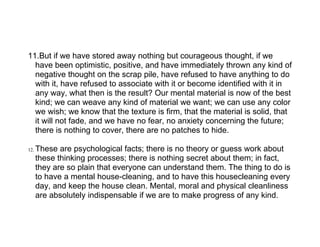 11.But if we have stored away nothing but courageous thought, if we
  have been optimistic, positive, and have immediately thrown any kind of
  negative thought on the scrap pile, have refused to have anything to do
  with it, have refused to associate with it or become identified with it in
  any way, what then is the result? Our mental material is now of the best
  kind; we can weave any kind of material we want; we can use any color
  we wish; we know that the texture is firm, that the material is solid, that
  it will not fade, and we have no fear, no anxiety concerning the future;
  there is nothing to cover, there are no patches to hide.

12.   These are psychological facts; there is no theory or guess work about
      these thinking processes; there is nothing secret about them; in fact,
      they are so plain that everyone can understand them. The thing to do is
      to have a mental house-cleaning, and to have this housecleaning every
      day, and keep the house clean. Mental, moral and physical cleanliness
      are absolutely indispensable if we are to make progress of any kind.
 