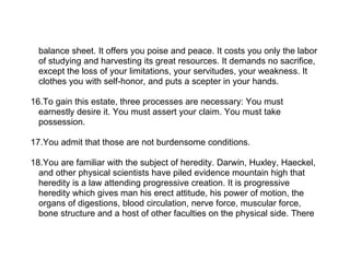 balance sheet. It offers you poise and peace. It costs you only the labor
  of studying and harvesting its great resources. It demands no sacrifice,
  except the loss of your limitations, your servitudes, your weakness. It
  clothes you with self-honor, and puts a scepter in your hands.

16.To gain this estate, three processes are necessary: You must
  earnestly desire it. You must assert your claim. You must take
  possession.

17.You admit that those are not burdensome conditions.

18.You are familiar with the subject of heredity. Darwin, Huxley, Haeckel,
  and other physical scientists have piled evidence mountain high that
  heredity is a law attending progressive creation. It is progressive
  heredity which gives man his erect attitude, his power of motion, the
  organs of digestions, blood circulation, nerve force, muscular force,
  bone structure and a host of other faculties on the physical side. There
 