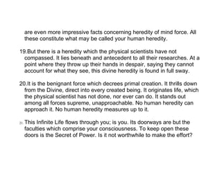 are even more impressive facts concerning heredity of mind force. All
      these constitute what may be called your human heredity.

19.But there is a heredity which the physical scientists have not
  compassed. It lies beneath and antecedent to all their researches. At a
  point where they throw up their hands in despair, saying they cannot
  account for what they see, this divine heredity is found in full sway.

20.It is the benignant force which decrees primal creation. It thrills down
  from the Divine, direct into every created being. It originates life, which
  the physical scientist has not done, nor ever can do. It stands out
  among all forces supreme, unapproachable. No human heredity can
  approach it. No human heredity measures up to it.

21.   This Infinite Life flows through you; is you. Its doorways are but the
      faculties which comprise your consciousness. To keep open these
      doors is the Secret of Power. Is it not worthwhile to make the effort?
 