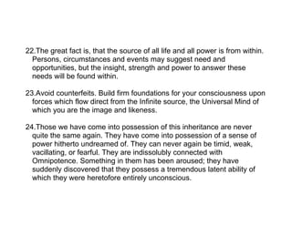 22.The great fact is, that the source of all life and all power is from within.
  Persons, circumstances and events may suggest need and
  opportunities, but the insight, strength and power to answer these
  needs will be found within.

23.Avoid counterfeits. Build firm foundations for your consciousness upon
  forces which flow direct from the Infinite source, the Universal Mind of
  which you are the image and likeness.

24.Those we have come into possession of this inheritance are never
  quite the same again. They have come into possession of a sense of
  power hitherto undreamed of. They can never again be timid, weak,
  vacillating, or fearful. They are indissolubly connected with
  Omnipotence. Something in them has been aroused; they have
  suddenly discovered that they possess a tremendous latent ability of
  which they were heretofore entirely unconscious.
 