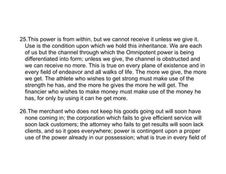 25.This power is from within, but we cannot receive it unless we give it.
  Use is the condition upon which we hold this inheritance. We are each
  of us but the channel through which the Omnipotent power is being
  differentiated into form; unless we give, the channel is obstructed and
  we can receive no more. This is true on every plane of existence and in
  every field of endeavor and all walks of life. The more we give, the more
  we get. The athlete who wishes to get strong must make use of the
  strength he has, and the more he gives the more he will get. The
  financier who wishes to make money must make use of the money he
  has, for only by using it can he get more.

26.The merchant who does not keep his goods going out will soon have
  none coming in; the corporation which fails to give efficient service will
  soon lack customers; the attorney who fails to get results will soon lack
  clients, and so it goes everywhere; power is contingent upon a proper
  use of the power already in our possession; what is true in every field of
 