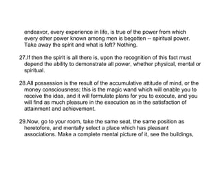 endeavor, every experience in life, is true of the power from which
  every other power known among men is begotten -- spiritual power.
  Take away the spirit and what is left? Nothing.

27.If then the spirit is all there is, upon the recognition of this fact must
  depend the ability to demonstrate all power, whether physical, mental or
  spiritual.

28.All possession is the result of the accumulative attitude of mind, or the
  money consciousness; this is the magic wand which will enable you to
  receive the idea, and it will formulate plans for you to execute, and you
  will find as much pleasure in the execution as in the satisfaction of
  attainment and achievement.

29.Now, go to your room, take the same seat, the same position as
  heretofore, and mentally select a place which has pleasant
  associations. Make a complete mental picture of it, see the buildings,
 