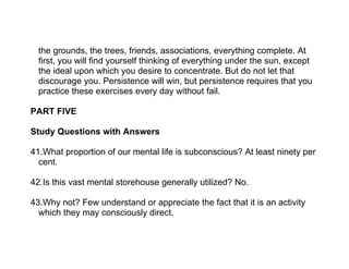 the grounds, the trees, friends, associations, everything complete. At
  first, you will find yourself thinking of everything under the sun, except
  the ideal upon which you desire to concentrate. But do not let that
  discourage you. Persistence will win, but persistence requires that you
  practice these exercises every day without fail.

PART FIVE

Study Questions with Answers

41.What proportion of our mental life is subconscious? At least ninety per
  cent.

42.Is this vast mental storehouse generally utilized? No.

43.Why not? Few understand or appreciate the fact that it is an activity
  which they may consciously direct.
 