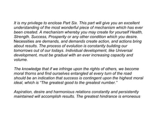 It is my privilege to enclose Part Six. This part will give you an excellent
understanding of the most wonderful piece of mechanism which has ever
been created. A mechanism whereby you may create for yourself Health,
Strength. Success, Prosperity or any other condition which you desire.
Necessities are demands, and demands create action, and actions bring
about results. The process of evolution is constantly building our
tomorrows out of our todays. Individual development, like Universal
development, must be gradual with an ever increasing capacity and
volume.

The knowledge that if we infringe upon the rights of others, we become
moral thorns and find ourselves entangled at every turn of the road
should be an indication that success is contingent upon the highest moral
ideal, which is “The greatest good to the greatest number.”

Aspiration, desire and harmonious relations constantly and persistently
maintained will accomplish results. The greatest hindrance is erroneous
 
