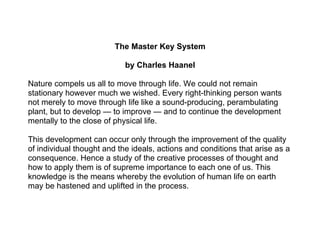 The Master Key System

                            by Charles Haanel

Nature compels us all to move through life. We could not remain
stationary however much we wished. Every right-thinking person wants
not merely to move through life like a sound-producing, perambulating
plant, but to develop — to improve — and to continue the development
mentally to the close of physical life.

This development can occur only through the improvement of the quality
of individual thought and the ideals, actions and conditions that arise as a
consequence. Hence a study of the creative processes of thought and
how to apply them is of supreme importance to each one of us. This
knowledge is the means whereby the evolution of human life on earth
may be hastened and uplifted in the process.
 