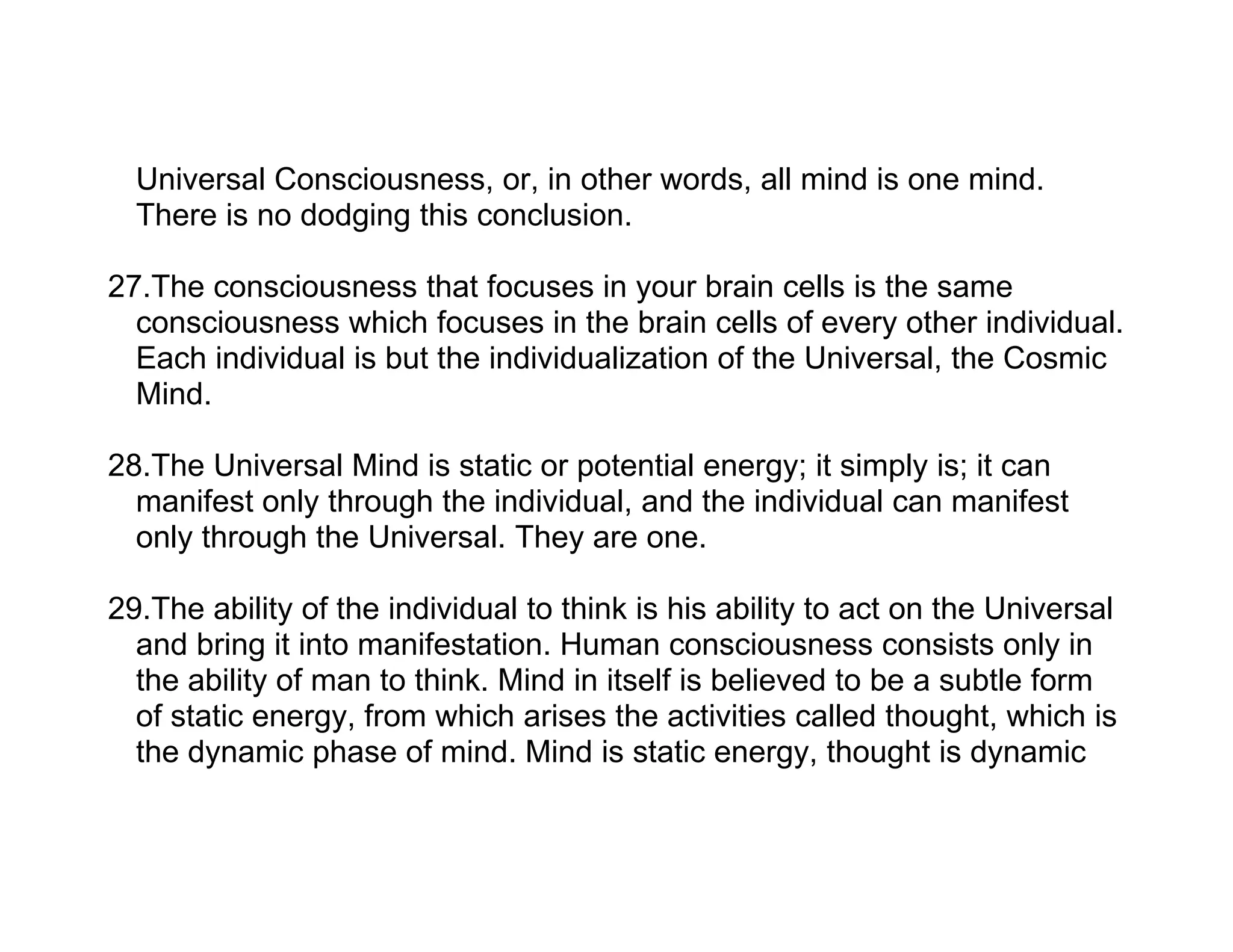 Universal Consciousness, or, in other words, all mind is one mind.
  There is no dodging this conclusion.

27.The consciousness that focuses in your brain cells is the same
  consciousness which focuses in the brain cells of every other individual.
  Each individual is but the individualization of the Universal, the Cosmic
  Mind.

28.The Universal Mind is static or potential energy; it simply is; it can
  manifest only through the individual, and the individual can manifest
  only through the Universal. They are one.

29.The ability of the individual to think is his ability to act on the Universal
  and bring it into manifestation. Human consciousness consists only in
  the ability of man to think. Mind in itself is believed to be a subtle form
  of static energy, from which arises the activities called thought, which is
  the dynamic phase of mind. Mind is static energy, thought is dynamic
 