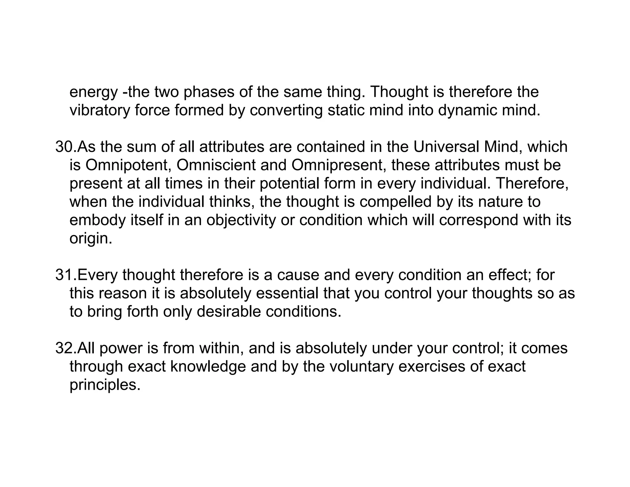 energy -the two phases of the same thing. Thought is therefore the
  vibratory force formed by converting static mind into dynamic mind.

30.As the sum of all attributes are contained in the Universal Mind, which
  is Omnipotent, Omniscient and Omnipresent, these attributes must be
  present at all times in their potential form in every individual. Therefore,
  when the individual thinks, the thought is compelled by its nature to
  embody itself in an objectivity or condition which will correspond with its
  origin.

31.Every thought therefore is a cause and every condition an effect; for
  this reason it is absolutely essential that you control your thoughts so as
  to bring forth only desirable conditions.

32.All power is from within, and is absolutely under your control; it comes
  through exact knowledge and by the voluntary exercises of exact
  principles.
 