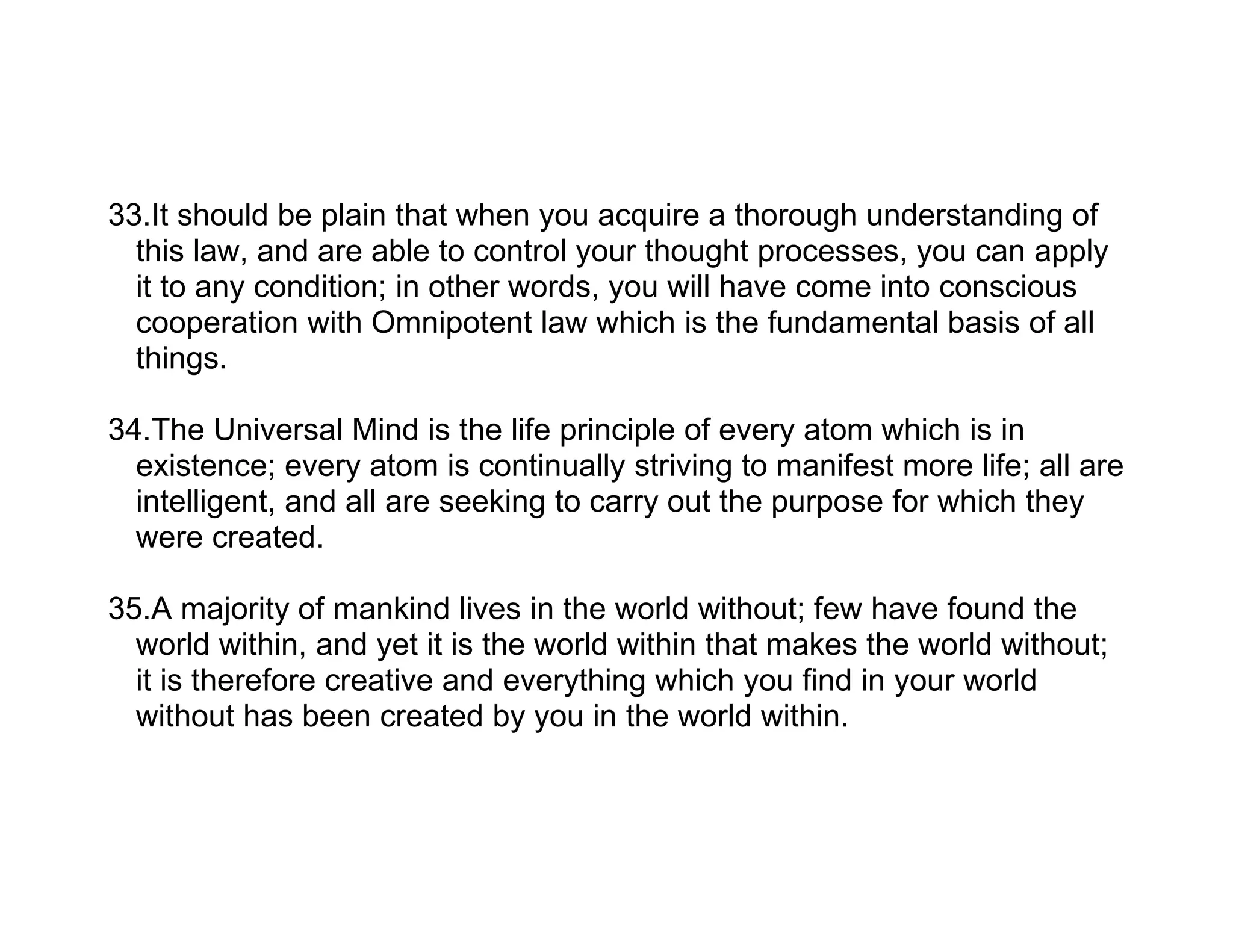 33.It should be plain that when you acquire a thorough understanding of
  this law, and are able to control your thought processes, you can apply
  it to any condition; in other words, you will have come into conscious
  cooperation with Omnipotent law which is the fundamental basis of all
  things.

34.The Universal Mind is the life principle of every atom which is in
  existence; every atom is continually striving to manifest more life; all are
  intelligent, and all are seeking to carry out the purpose for which they
  were created.

35.A majority of mankind lives in the world without; few have found the
  world within, and yet it is the world within that makes the world without;
  it is therefore creative and everything which you find in your world
  without has been created by you in the world within.
 