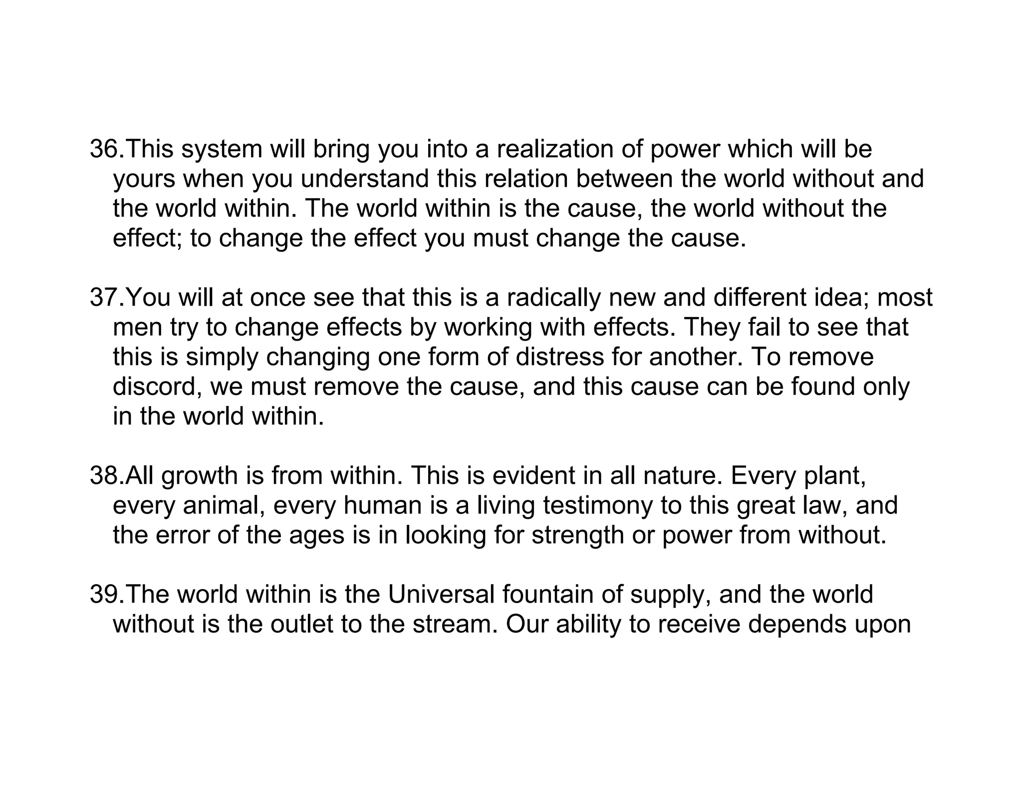 36.This system will bring you into a realization of power which will be
  yours when you understand this relation between the world without and
  the world within. The world within is the cause, the world without the
  effect; to change the effect you must change the cause.

37.You will at once see that this is a radically new and different idea; most
  men try to change effects by working with effects. They fail to see that
  this is simply changing one form of distress for another. To remove
  discord, we must remove the cause, and this cause can be found only
  in the world within.

38.All growth is from within. This is evident in all nature. Every plant,
  every animal, every human is a living testimony to this great law, and
  the error of the ages is in looking for strength or power from without.

39.The world within is the Universal fountain of supply, and the world
  without is the outlet to the stream. Our ability to receive depends upon
 