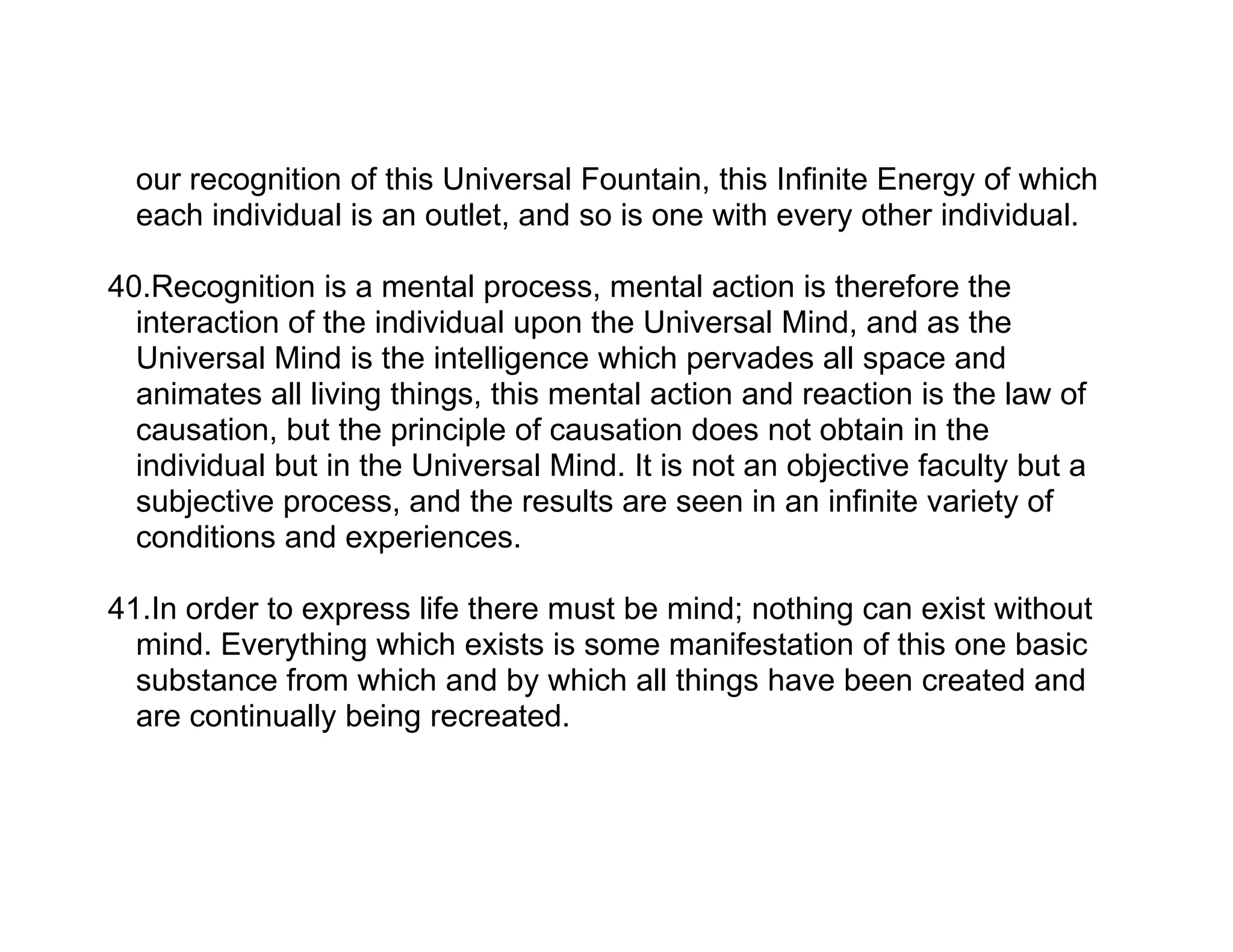 our recognition of this Universal Fountain, this Infinite Energy of which
  each individual is an outlet, and so is one with every other individual.

40.Recognition is a mental process, mental action is therefore the
  interaction of the individual upon the Universal Mind, and as the
  Universal Mind is the intelligence which pervades all space and
  animates all living things, this mental action and reaction is the law of
  causation, but the principle of causation does not obtain in the
  individual but in the Universal Mind. It is not an objective faculty but a
  subjective process, and the results are seen in an infinite variety of
  conditions and experiences.

41.In order to express life there must be mind; nothing can exist without
  mind. Everything which exists is some manifestation of this one basic
  substance from which and by which all things have been created and
  are continually being recreated.
 