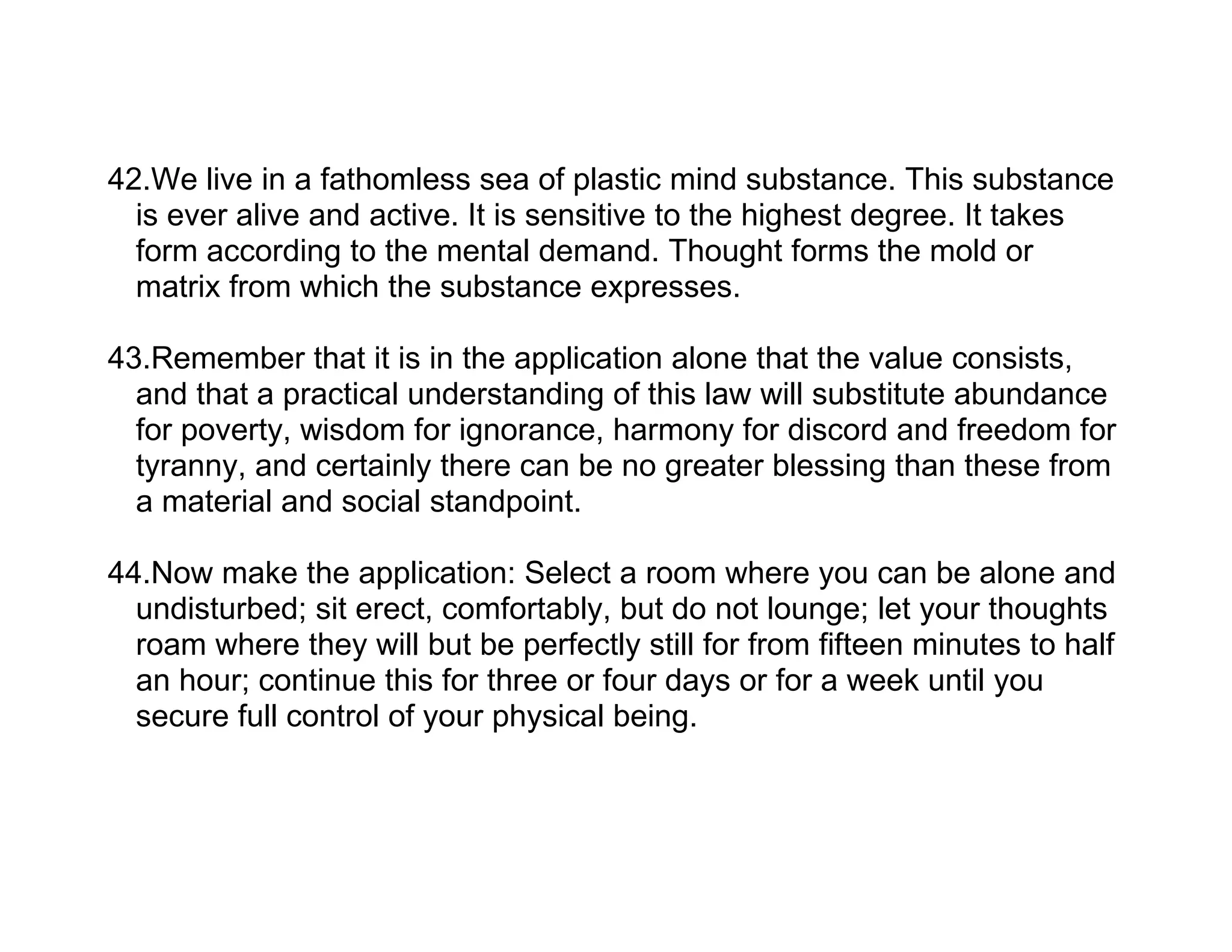 42.We live in a fathomless sea of plastic mind substance. This substance
  is ever alive and active. It is sensitive to the highest degree. It takes
  form according to the mental demand. Thought forms the mold or
  matrix from which the substance expresses.

43.Remember that it is in the application alone that the value consists,
  and that a practical understanding of this law will substitute abundance
  for poverty, wisdom for ignorance, harmony for discord and freedom for
  tyranny, and certainly there can be no greater blessing than these from
  a material and social standpoint.

44.Now make the application: Select a room where you can be alone and
  undisturbed; sit erect, comfortably, but do not lounge; let your thoughts
  roam where they will but be perfectly still for from fifteen minutes to half
  an hour; continue this for three or four days or for a week until you
  secure full control of your physical being.
 