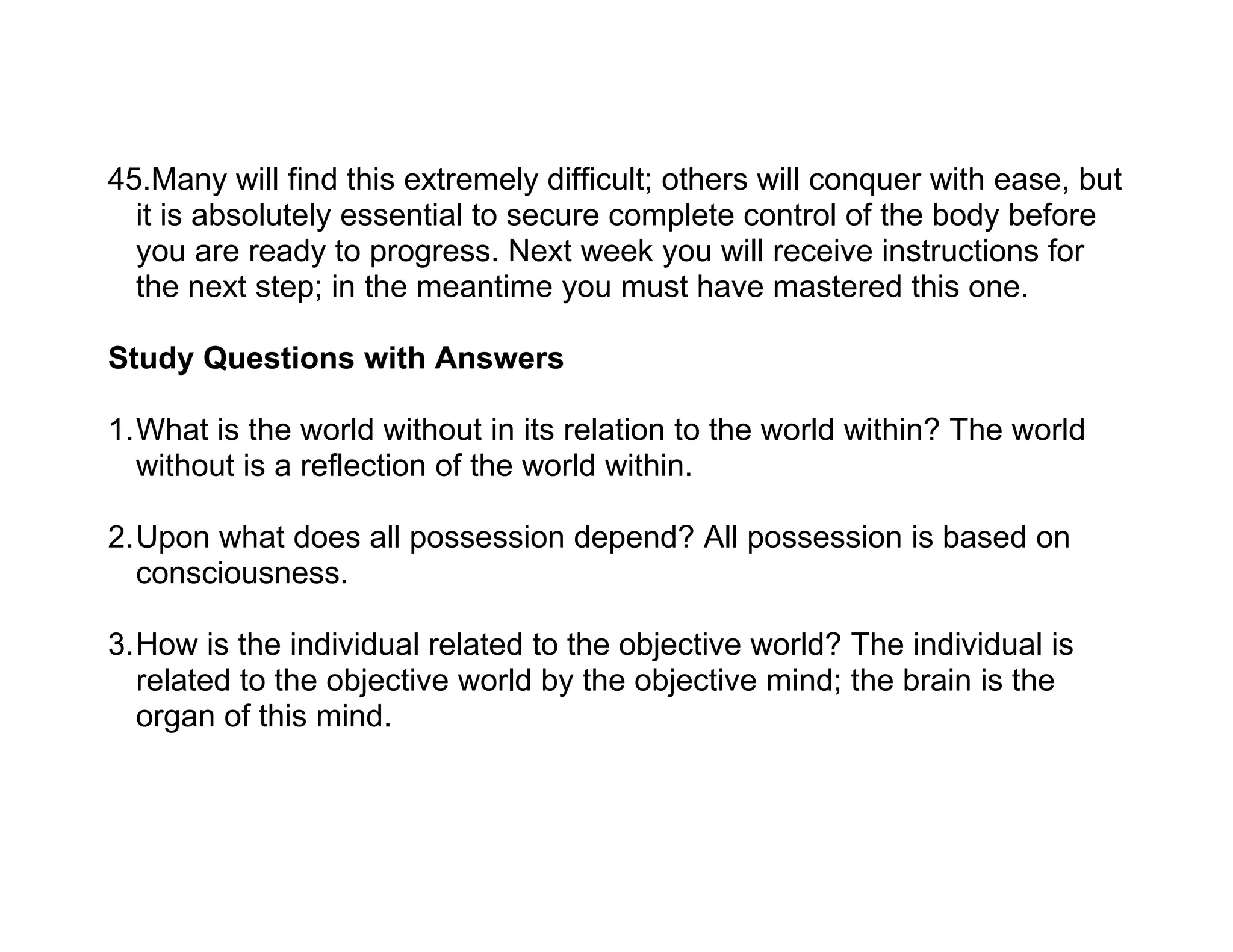 45.Many will find this extremely difficult; others will conquer with ease, but
  it is absolutely essential to secure complete control of the body before
  you are ready to progress. Next week you will receive instructions for
  the next step; in the meantime you must have mastered this one.

Study Questions with Answers

1.What is the world without in its relation to the world within? The world
  without is a reflection of the world within.

2.Upon what does all possession depend? All possession is based on
  consciousness.

3.How is the individual related to the objective world? The individual is
  related to the objective world by the objective mind; the brain is the
  organ of this mind.
 