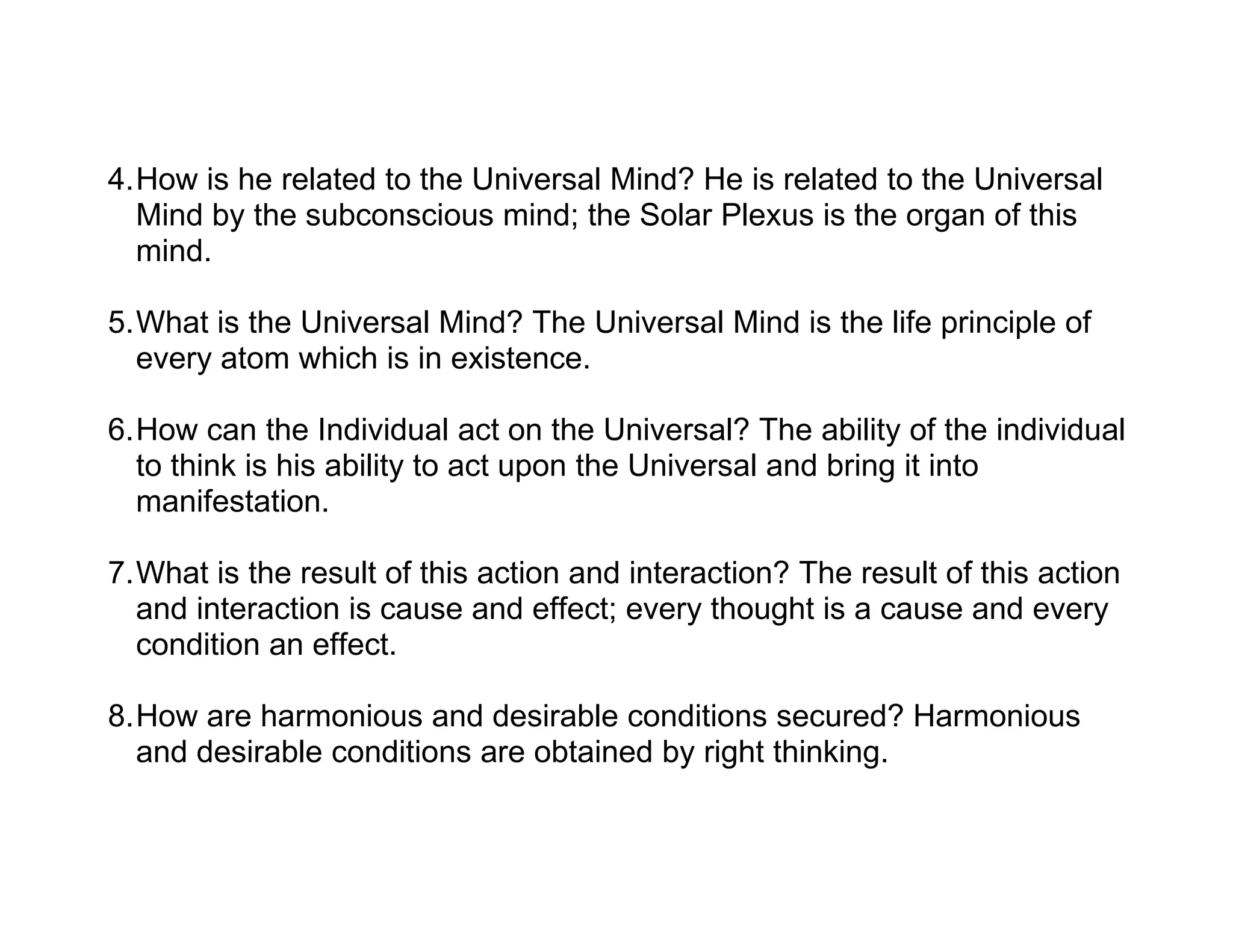 4.How is he related to the Universal Mind? He is related to the Universal
  Mind by the subconscious mind; the Solar Plexus is the organ of this
  mind.

5.What is the Universal Mind? The Universal Mind is the life principle of
  every atom which is in existence.

6.How can the Individual act on the Universal? The ability of the individual
  to think is his ability to act upon the Universal and bring it into
  manifestation.

7.What is the result of this action and interaction? The result of this action
  and interaction is cause and effect; every thought is a cause and every
  condition an effect.

8.How are harmonious and desirable conditions secured? Harmonious
  and desirable conditions are obtained by right thinking.
 