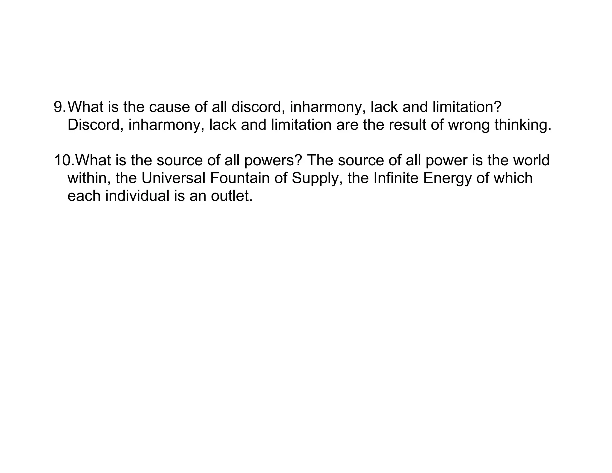 9.What is the cause of all discord, inharmony, lack and limitation?
  Discord, inharmony, lack and limitation are the result of wrong thinking.

10.What is the source of all powers? The source of all power is the world
  within, the Universal Fountain of Supply, the Infinite Energy of which
  each individual is an outlet.
 