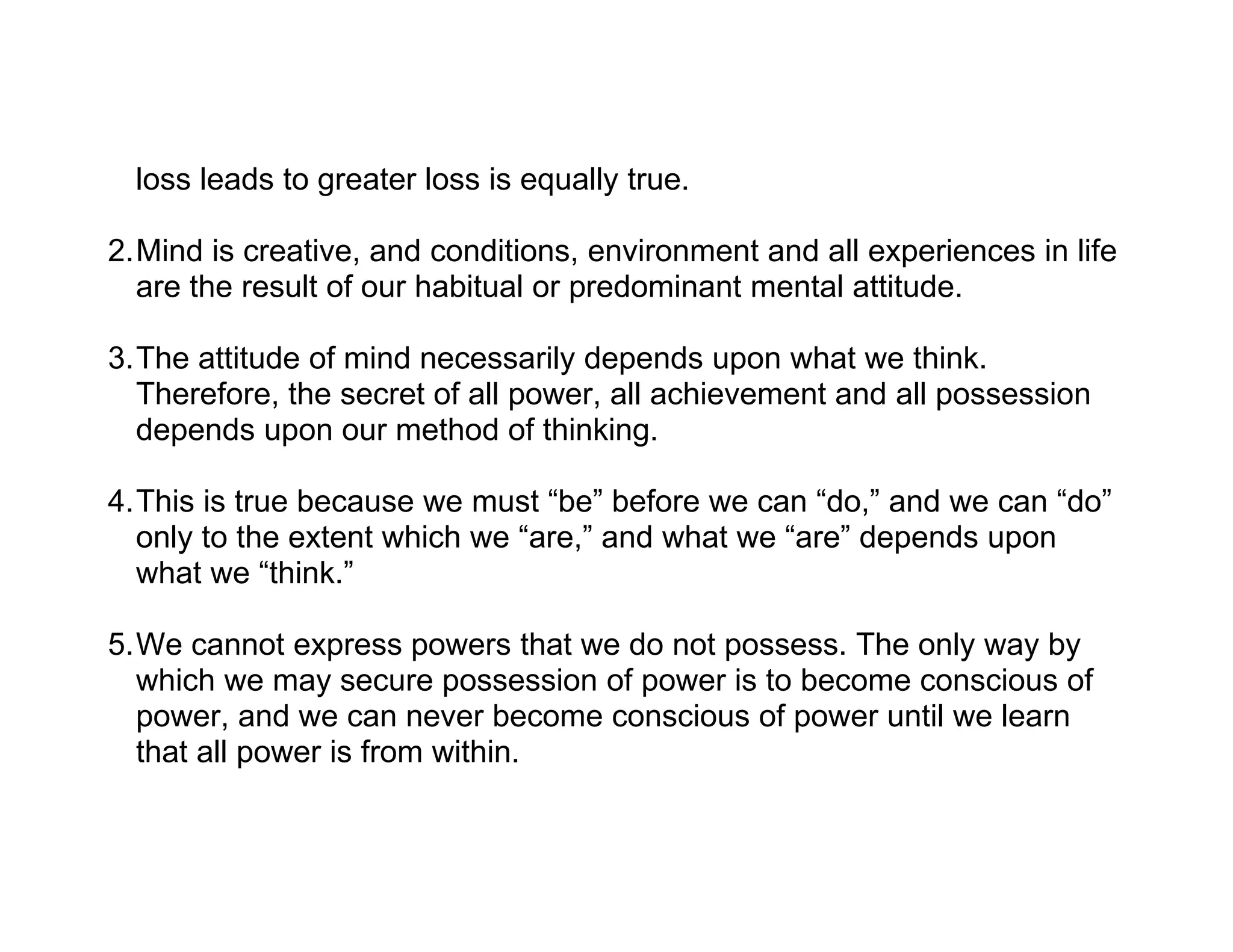 loss leads to greater loss is equally true.

2.Mind is creative, and conditions, environment and all experiences in life
  are the result of our habitual or predominant mental attitude.

3.The attitude of mind necessarily depends upon what we think.
  Therefore, the secret of all power, all achievement and all possession
  depends upon our method of thinking.

4.This is true because we must “be” before we can “do,” and we can “do”
  only to the extent which we “are,” and what we “are” depends upon
  what we “think.”

5.We cannot express powers that we do not possess. The only way by
  which we may secure possession of power is to become conscious of
  power, and we can never become conscious of power until we learn
  that all power is from within.
 