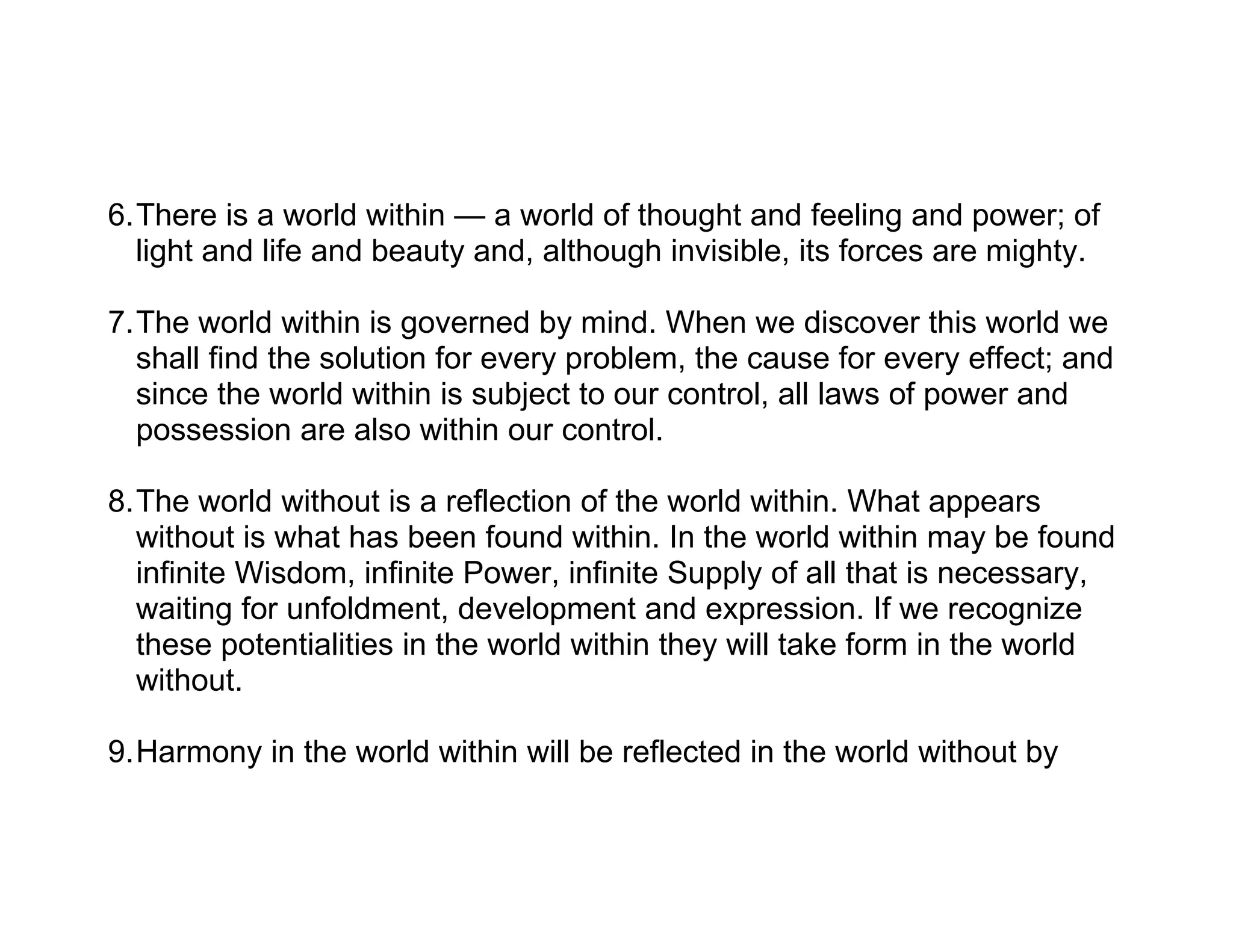 6.There is a world within — a world of thought and feeling and power; of
  light and life and beauty and, although invisible, its forces are mighty.

7.The world within is governed by mind. When we discover this world we
  shall find the solution for every problem, the cause for every effect; and
  since the world within is subject to our control, all laws of power and
  possession are also within our control.

8.The world without is a reflection of the world within. What appears
  without is what has been found within. In the world within may be found
  infinite Wisdom, infinite Power, infinite Supply of all that is necessary,
  waiting for unfoldment, development and expression. If we recognize
  these potentialities in the world within they will take form in the world
  without.

9.Harmony in the world within will be reflected in the world without by
 