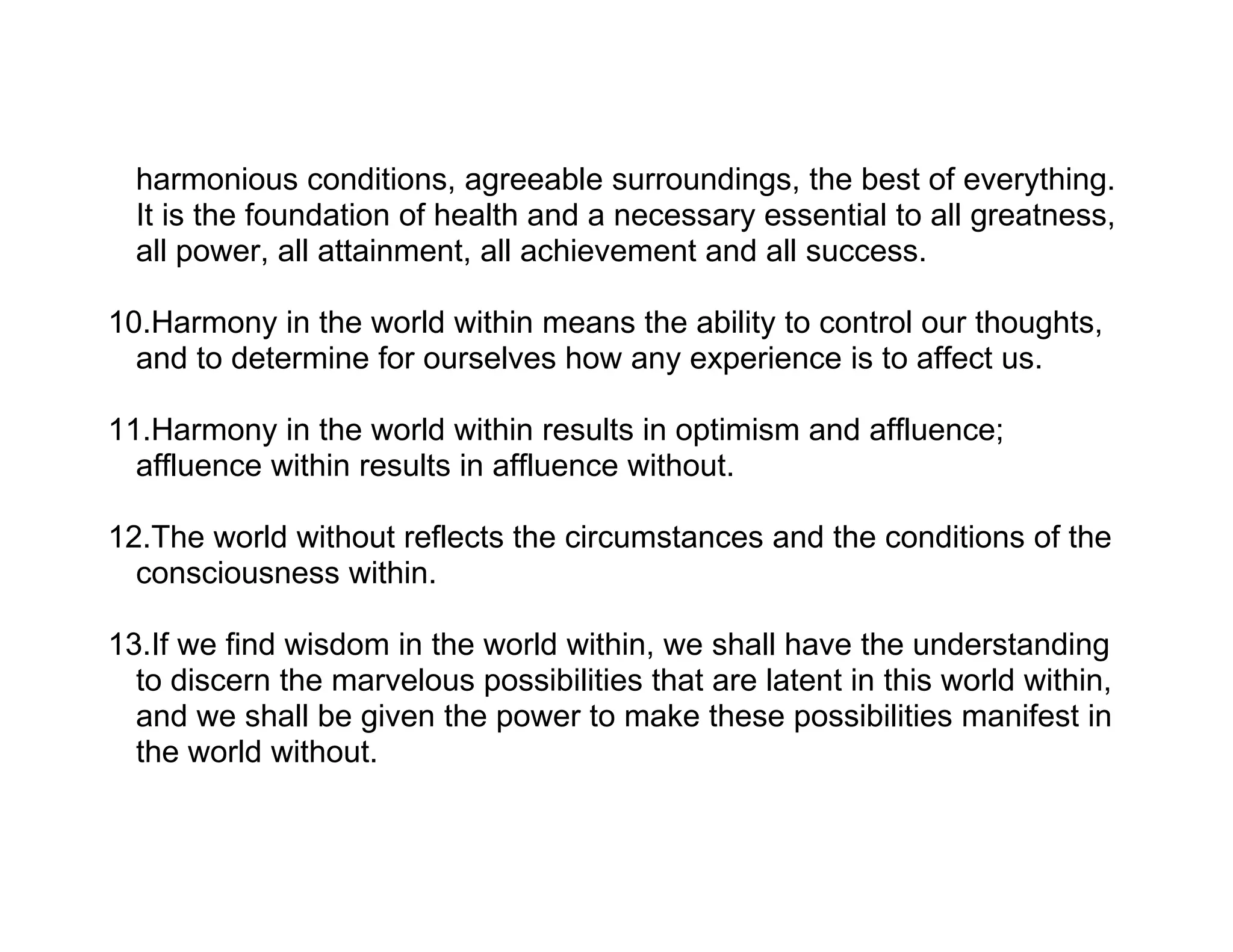harmonious conditions, agreeable surroundings, the best of everything.
  It is the foundation of health and a necessary essential to all greatness,
  all power, all attainment, all achievement and all success.

10.Harmony in the world within means the ability to control our thoughts,
  and to determine for ourselves how any experience is to affect us.

11.Harmony in the world within results in optimism and affluence;
  affluence within results in affluence without.

12.The world without reflects the circumstances and the conditions of the
  consciousness within.

13.If we find wisdom in the world within, we shall have the understanding
  to discern the marvelous possibilities that are latent in this world within,
  and we shall be given the power to make these possibilities manifest in
  the world without.
 