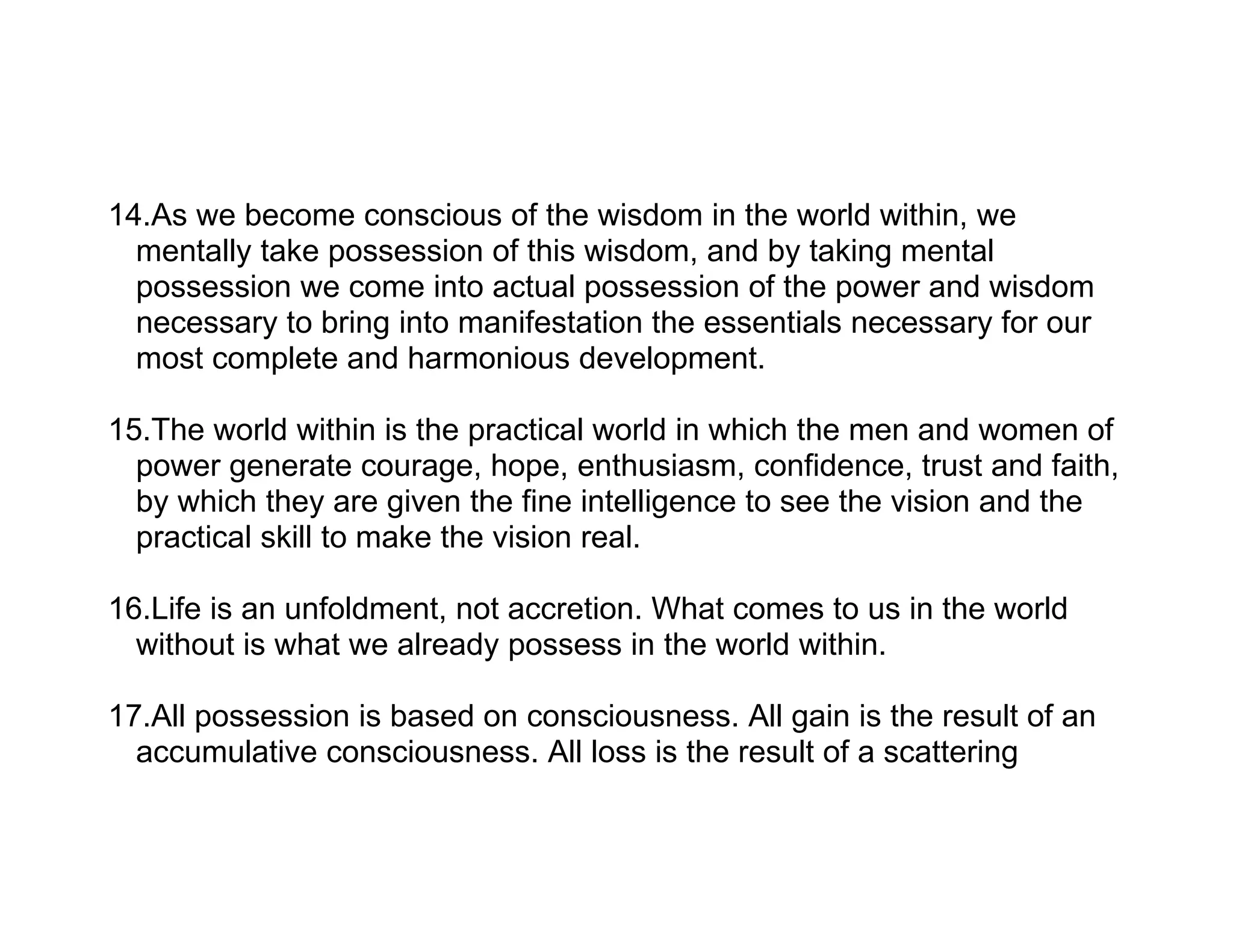 14.As we become conscious of the wisdom in the world within, we
  mentally take possession of this wisdom, and by taking mental
  possession we come into actual possession of the power and wisdom
  necessary to bring into manifestation the essentials necessary for our
  most complete and harmonious development.

15.The world within is the practical world in which the men and women of
  power generate courage, hope, enthusiasm, confidence, trust and faith,
  by which they are given the fine intelligence to see the vision and the
  practical skill to make the vision real.

16.Life is an unfoldment, not accretion. What comes to us in the world
  without is what we already possess in the world within.

17.All possession is based on consciousness. All gain is the result of an
  accumulative consciousness. All loss is the result of a scattering
 
