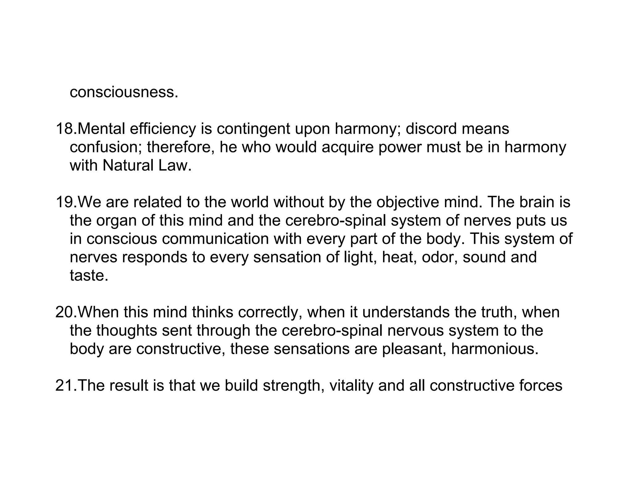 consciousness.

18.Mental efficiency is contingent upon harmony; discord means
  confusion; therefore, he who would acquire power must be in harmony
  with Natural Law.

19.We are related to the world without by the objective mind. The brain is
  the organ of this mind and the cerebro-spinal system of nerves puts us
  in conscious communication with every part of the body. This system of
  nerves responds to every sensation of light, heat, odor, sound and
  taste.

20.When this mind thinks correctly, when it understands the truth, when
  the thoughts sent through the cerebro-spinal nervous system to the
  body are constructive, these sensations are pleasant, harmonious.

21.The result is that we build strength, vitality and all constructive forces
 