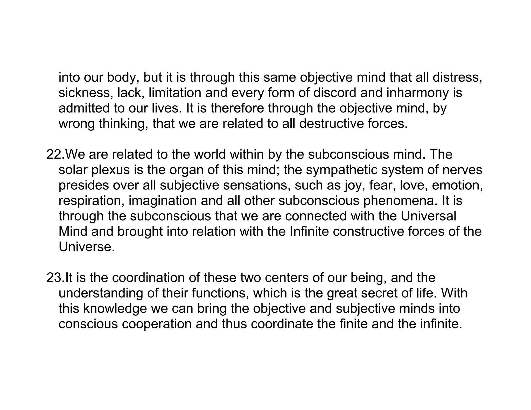 into our body, but it is through this same objective mind that all distress,
  sickness, lack, limitation and every form of discord and inharmony is
  admitted to our lives. It is therefore through the objective mind, by
  wrong thinking, that we are related to all destructive forces.

22.We are related to the world within by the subconscious mind. The
  solar plexus is the organ of this mind; the sympathetic system of nerves
  presides over all subjective sensations, such as joy, fear, love, emotion,
  respiration, imagination and all other subconscious phenomena. It is
  through the subconscious that we are connected with the Universal
  Mind and brought into relation with the Infinite constructive forces of the
  Universe.

23.It is the coordination of these two centers of our being, and the
  understanding of their functions, which is the great secret of life. With
  this knowledge we can bring the objective and subjective minds into
  conscious cooperation and thus coordinate the finite and the infinite.
 