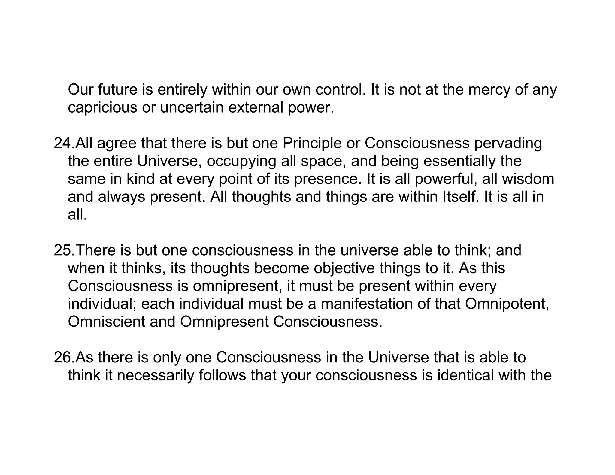 Our future is entirely within our own control. It is not at the mercy of any
  capricious or uncertain external power.

24.All agree that there is but one Principle or Consciousness pervading
  the entire Universe, occupying all space, and being essentially the
  same in kind at every point of its presence. It is all powerful, all wisdom
  and always present. All thoughts and things are within Itself. It is all in
  all.

25.There is but one consciousness in the universe able to think; and
  when it thinks, its thoughts become objective things to it. As this
  Consciousness is omnipresent, it must be present within every
  individual; each individual must be a manifestation of that Omnipotent,
  Omniscient and Omnipresent Consciousness.

26.As there is only one Consciousness in the Universe that is able to
  think it necessarily follows that your consciousness is identical with the
 
