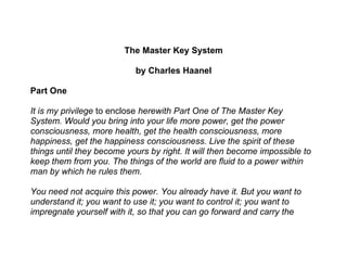 The Master Key System

                           by Charles Haanel

Part One

It is my privilege to enclose herewith Part One of The Master Key
System. Would you bring into your life more power, get the power
consciousness, more health, get the health consciousness, more
happiness, get the happiness consciousness. Live the spirit of these
things until they become yours by right. It will then become impossible to
keep them from you. The things of the world are fluid to a power within
man by which he rules them.

You need not acquire this power. You already have it. But you want to
understand it; you want to use it; you want to control it; you want to
impregnate yourself with it, so that you can go forward and carry the
 