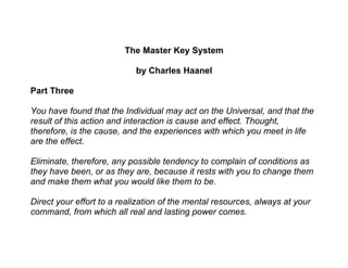 The Master Key System

                            by Charles Haanel

Part Three

You have found that the Individual may act on the Universal, and that the
result of this action and interaction is cause and effect. Thought,
therefore, is the cause, and the experiences with which you meet in life
are the effect.

Eliminate, therefore, any possible tendency to complain of conditions as
they have been, or as they are, because it rests with you to change them
and make them what you would like them to be.

Direct your effort to a realization of the mental resources, always at your
command, from which all real and lasting power comes.
 