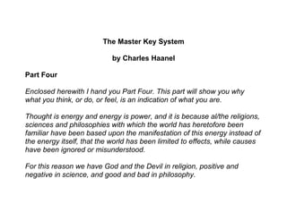 The Master Key System

                           by Charles Haanel

Part Four

Enclosed herewith I hand you Part Four. This part will show you why
what you think, or do, or feel, is an indication of what you are.

Thought is energy and energy is power, and it is because al/the religions,
sciences and philosophies with which the world has heretofore been
familiar have been based upon the manifestation of this energy instead of
the energy itself, that the world has been limited to effects, while causes
have been ignored or misunderstood.

For this reason we have God and the Devil in religion, positive and
negative in science, and good and bad in philosophy.
 