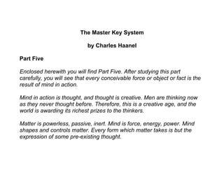 The Master Key System

                            by Charles Haanel

Part Five

Enclosed herewith you will find Part Five. After studying this part
carefully, you will see that every conceivable force or object or fact is the
result of mind in action.

Mind in action is thought, and thought is creative. Men are thinking now
as they never thought before. Therefore, this is a creative age, and the
world is awarding its richest prizes to the thinkers.

Matter is powerless, passive, inert. Mind is force, energy, power. Mind
shapes and controls matter. Every form which matter takes is but the
expression of some pre-existing thought.
 