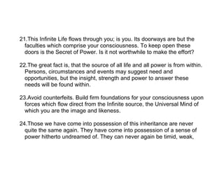 21.This Infinite Life flows through you; is you. Its doorways are but the
  faculties which comprise your consciousness. To keep open these
  doors is the Secret of Power. Is it not worthwhile to make the effort?

22.The great fact is, that the source of all life and all power is from within.
  Persons, circumstances and events may suggest need and
  opportunities, but the insight, strength and power to answer these
  needs will be found within.

23.Avoid counterfeits. Build firm foundations for your consciousness upon
  forces which flow direct from the Infinite source, the Universal Mind of
  which you are the image and likeness.

24.Those we have come into possession of this inheritance are never
  quite the same again. They have come into possession of a sense of
  power hitherto undreamed of. They can never again be timid, weak,
 