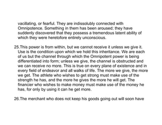 vacillating, or fearful. They are indissolubly connected with
  Omnipotence. Something in them has been aroused; they have
  suddenly discovered that they possess a tremendous latent ability of
  which they were heretofore entirely unconscious.

25.This power is from within, but we cannot receive it unless we give it.
  Use is the condition upon which we hold this inheritance. We are each
  of us but the channel through which the Omnipotent power is being
  differentiated into form; unless we give, the channel is obstructed and
  we can receive no more. This is true on every plane of existence and in
  every field of endeavor and all walks of life. The more we give, the more
  we get. The athlete who wishes to get strong must make use of the
  strength he has, and the more he gives the more he will get. The
  financier who wishes to make money must make use of the money he
  has, for only by using it can he get more.

26.The merchant who does not keep his goods going out will soon have
 