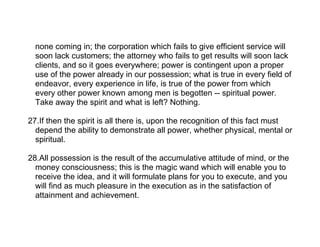 none coming in; the corporation which fails to give efficient service will
  soon lack customers; the attorney who fails to get results will soon lack
  clients, and so it goes everywhere; power is contingent upon a proper
  use of the power already in our possession; what is true in every field of
  endeavor, every experience in life, is true of the power from which
  every other power known among men is begotten -- spiritual power.
  Take away the spirit and what is left? Nothing.

27.If then the spirit is all there is, upon the recognition of this fact must
  depend the ability to demonstrate all power, whether physical, mental or
  spiritual.

28.All possession is the result of the accumulative attitude of mind, or the
  money consciousness; this is the magic wand which will enable you to
  receive the idea, and it will formulate plans for you to execute, and you
  will find as much pleasure in the execution as in the satisfaction of
  attainment and achievement.
 