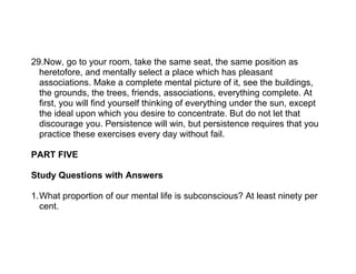 29.Now, go to your room, take the same seat, the same position as
  heretofore, and mentally select a place which has pleasant
  associations. Make a complete mental picture of it, see the buildings,
  the grounds, the trees, friends, associations, everything complete. At
  first, you will find yourself thinking of everything under the sun, except
  the ideal upon which you desire to concentrate. But do not let that
  discourage you. Persistence will win, but persistence requires that you
  practice these exercises every day without fail.

PART FIVE

Study Questions with Answers

1.What proportion of our mental life is subconscious? At least ninety per
  cent.
 