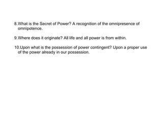 8.What is the Secret of Power? A recognition of the omnipresence of
  omnipotence.

9.Where does it originate? All life and all power is from within.

10.Upon what is the possession of power contingent? Upon a proper use
  of the power already in our possession.
 