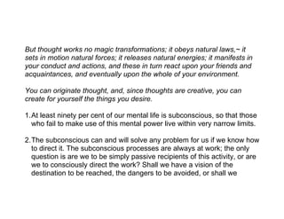 But thought works no magic transformations; it obeys natural laws,~ it
sets in motion natural forces; it releases natural energies; it manifests in
your conduct and actions, and these in turn react upon your friends and
acquaintances, and eventually upon the whole of your environment.

You can originate thought, and, since thoughts are creative, you can
create for yourself the things you desire.

1.At least ninety per cent of our mental life is subconscious, so that those
  who fail to make use of this mental power live within very narrow limits.

2.The subconscious can and will solve any problem for us if we know how
  to direct it. The subconscious processes are always at work; the only
  question is are we to be simply passive recipients of this activity, or are
  we to consciously direct the work? Shall we have a vision of the
  destination to be reached, the dangers to be avoided, or shall we
 