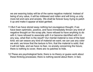 we are weaving today will be of the same negative material. Instead of
  being of any value, it will be mildewed and rotten and will bring us only
  more toil and care and anxiety. We shall be forever busy trying to patch
  it up and make it appear at least genteel.

11.But if we have stored away nothing but courageous thought, if we
  have been optimistic, positive, and have immediately thrown any kind of
  negative thought on the scrap pile, have refused to have anything to do
  with it, have refused to associate with it or become identified with it in
  any way, what then is the result? Our mental material is now of the best
  kind; we can weave any kind of material we want; we can use any color
  we wish; we know that the texture is firm, that the material is solid, that
  it will not fade, and we have no fear, no anxiety concerning the future;
  there is nothing to cover, there are no patches to hide.

12.These are psychological facts; there is no theory or guess work about
  these thinking processes; there is nothing secret about them; in fact,
 