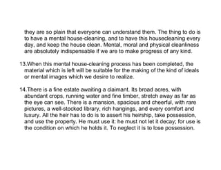 they are so plain that everyone can understand them. The thing to do is
  to have a mental house-cleaning, and to have this housecleaning every
  day, and keep the house clean. Mental, moral and physical cleanliness
  are absolutely indispensable if we are to make progress of any kind.

13.When this mental house-cleaning process has been completed, the
  material which is left will be suitable for the making of the kind of ideals
  or mental images which we desire to realize.

14.There is a fine estate awaiting a claimant. Its broad acres, with
  abundant crops, running water and fine timber, stretch away as far as
  the eye can see. There is a mansion, spacious and cheerful, with rare
  pictures, a well-stocked library, rich hangings, and every comfort and
  luxury. All the heir has to do is to assert his heirship, take possession,
  and use the property. He must use it: he must not let it decay; for use is
  the condition on which he holds it. To neglect it is to lose possession.
 