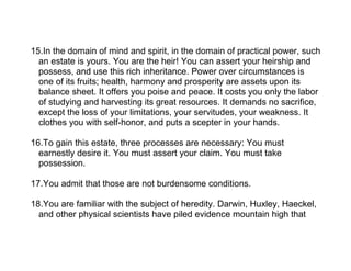 15.In the domain of mind and spirit, in the domain of practical power, such
  an estate is yours. You are the heir! You can assert your heirship and
  possess, and use this rich inheritance. Power over circumstances is
  one of its fruits; health, harmony and prosperity are assets upon its
  balance sheet. It offers you poise and peace. It costs you only the labor
  of studying and harvesting its great resources. It demands no sacrifice,
  except the loss of your limitations, your servitudes, your weakness. It
  clothes you with self-honor, and puts a scepter in your hands.

16.To gain this estate, three processes are necessary: You must
  earnestly desire it. You must assert your claim. You must take
  possession.

17.You admit that those are not burdensome conditions.

18.You are familiar with the subject of heredity. Darwin, Huxley, Haeckel,
  and other physical scientists have piled evidence mountain high that
 