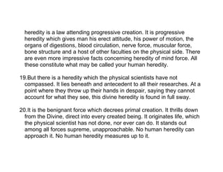 heredity is a law attending progressive creation. It is progressive
  heredity which gives man his erect attitude, his power of motion, the
  organs of digestions, blood circulation, nerve force, muscular force,
  bone structure and a host of other faculties on the physical side. There
  are even more impressive facts concerning heredity of mind force. All
  these constitute what may be called your human heredity.

19.But there is a heredity which the physical scientists have not
  compassed. It lies beneath and antecedent to all their researches. At a
  point where they throw up their hands in despair, saying they cannot
  account for what they see, this divine heredity is found in full sway.

20.It is the benignant force which decrees primal creation. It thrills down
  from the Divine, direct into every created being. It originates life, which
  the physical scientist has not done, nor ever can do. It stands out
  among all forces supreme, unapproachable. No human heredity can
  approach it. No human heredity measures up to it.
 