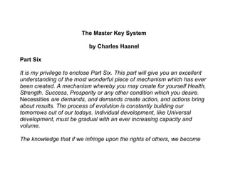 The Master Key System

                            by Charles Haanel

Part Six

It is my privilege to enclose Part Six. This part will give you an excellent
understanding of the most wonderful piece of mechanism which has ever
been created. A mechanism whereby you may create for yourself Health,
Strength. Success, Prosperity or any other condition which you desire.
Necessities are demands, and demands create action, and actions bring
about results. The process of evolution is constantly building our
tomorrows out of our todays. Individual development, like Universal
development, must be gradual with an ever increasing capacity and
volume.

The knowledge that if we infringe upon the rights of others, we become
 
